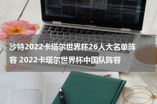 沙特2022卡塔尔世界杯26人大名单阵容 2022卡塔尔世界杯中国队阵容