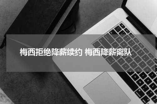 梅西拒绝降薪续约 梅西降薪离队