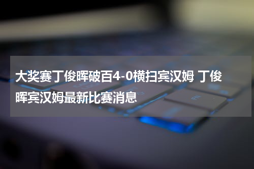 大奖赛丁俊晖破百4-0横扫宾汉姆 丁俊晖宾汉姆最新比赛消息