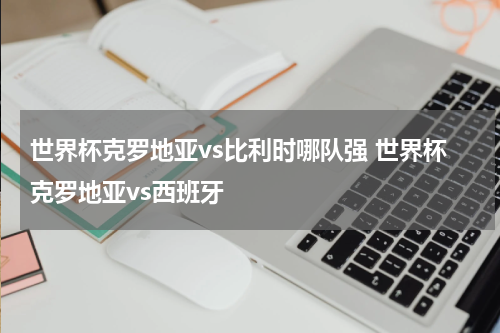 世界杯克罗地亚vs比利时哪队强 世界杯克罗地亚vs西班牙