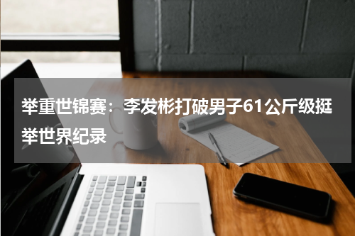 举重世锦赛：李发彬打破男子61公斤级挺举世界纪录