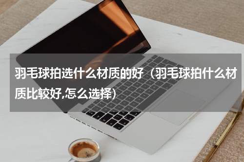 羽毛球拍选什么材质的好（羽毛球拍什么材质比较好,怎么选择）