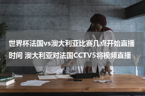 世界杯法国vs澳大利亚比赛几点开始直播时间 澳大利亚对法国CCTV5将视频直播