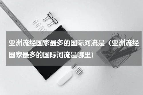 亚洲流经国家最多的国际河流是（亚洲流经国家最多的国际河流是哪里）