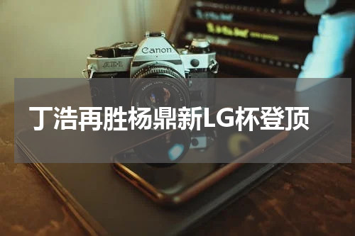 丁浩再胜杨鼎新LG杯登顶