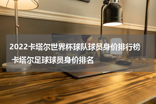 2022卡塔尔世界杯球队球员身价排行榜 卡塔尔足球球员身价排名