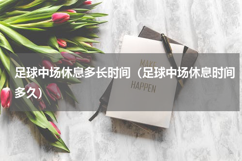 足球中场休息多长时间（足球中场休息时间多久）