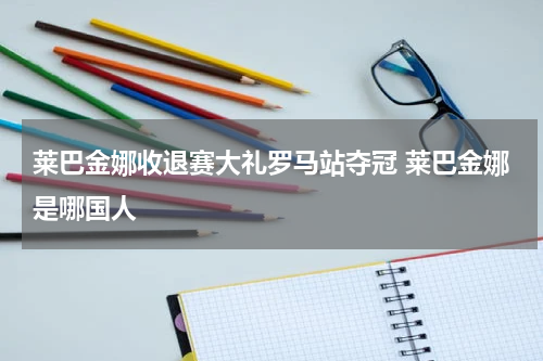 莱巴金娜收退赛大礼罗马站夺冠 莱巴金娜是哪国人