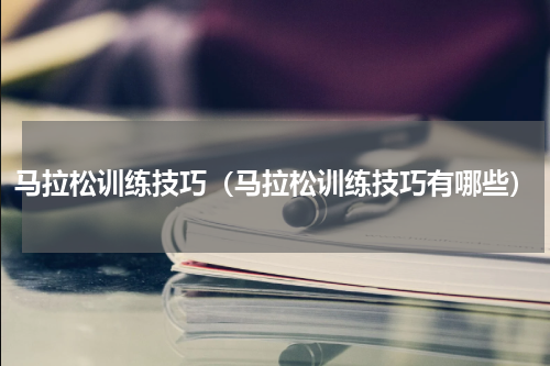马拉松训练技巧（马拉松训练技巧有哪些）