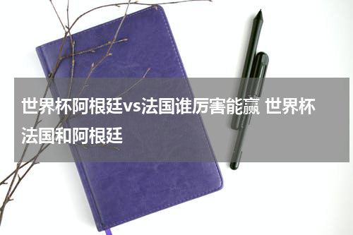 世界杯阿根廷vs法国谁厉害能赢 世界杯法国和阿根廷