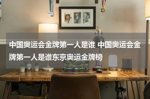 中国奥运会金牌第一人是谁 中国奥运会金牌第一人是谁东京奥运金牌榜