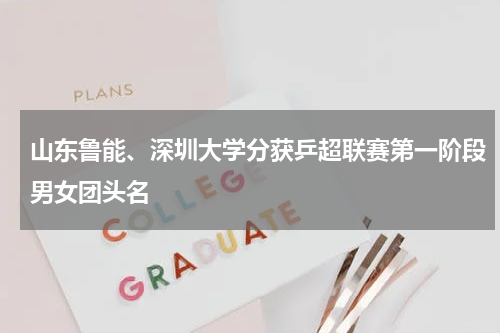 山东鲁能、深圳大学分获乒超联赛第一阶段男女团头名