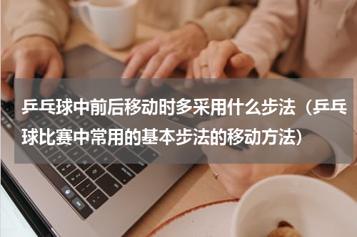 乒乓球中前后移动时多采用什么步法（乒乓球比赛中常用的基本步法的移动方法）