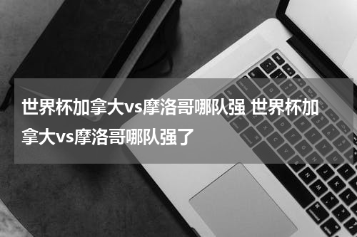 世界杯加拿大vs摩洛哥哪队强 世界杯加拿大vs摩洛哥哪队强了
