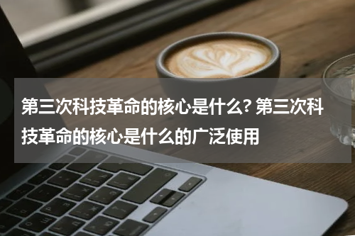 第三次科技革命的核心是什么? 第三次科技革命的核心是什么的广泛使用