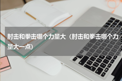 肘击和拳击哪个力量大（肘击和拳击哪个力量大一点）