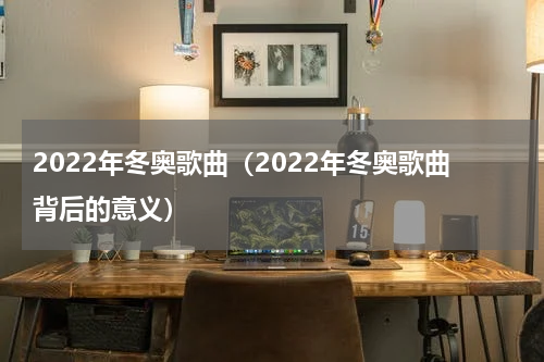 2022年冬奥歌曲（2022年冬奥歌曲背后的意义）