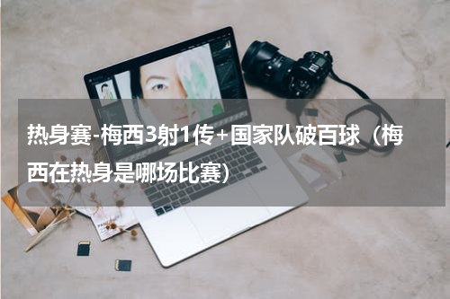 热身赛-梅西3射1传+国家队破百球（梅西在热身是哪场比赛）