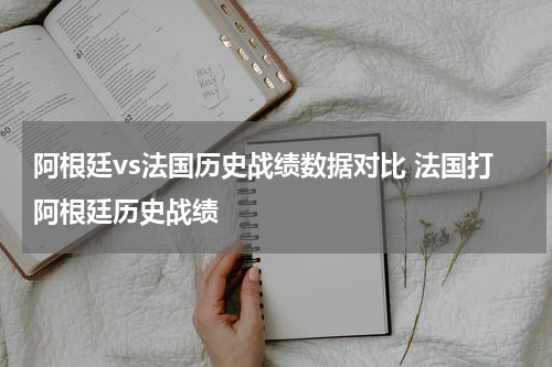 阿根廷vs法国历史战绩数据对比 法国打阿根廷历史战绩
