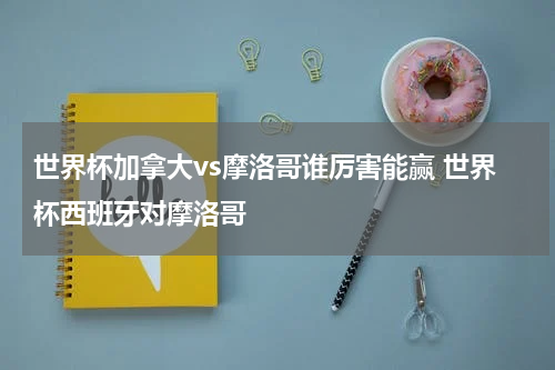 世界杯加拿大vs摩洛哥谁厉害能赢 世界杯西班牙对摩洛哥
