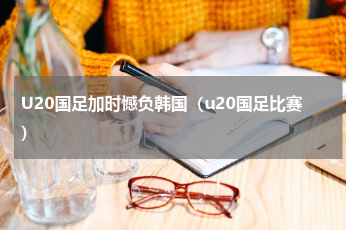 U20国足加时憾负韩国（u20国足比赛）