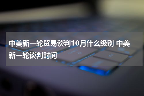 中美新一轮贸易谈判10月什么级别 中美新一轮谈判时间