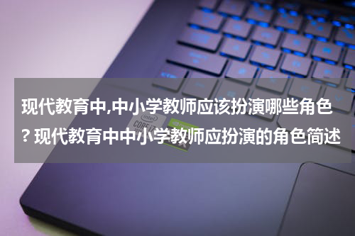 现代教育中,中小学教师应该扮演哪些角色? 现代教育中中小学教师应扮演的角色简述