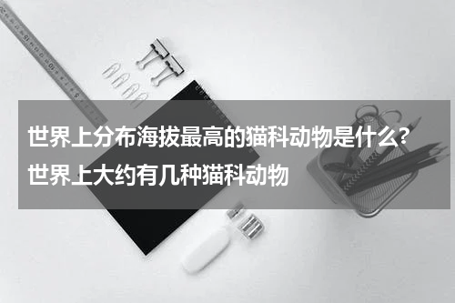 世界上分布海拔最高的猫科动物是什么? 世界上大约有几种猫科动物