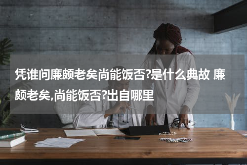凭谁问廉颇老矣尚能饭否?是什么典故 廉颇老矣,尚能饭否?出自哪里