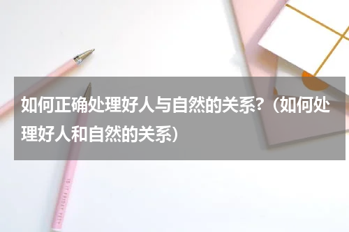 如何正确处理好人与自然的关系?（如何处理好人和自然的关系）
