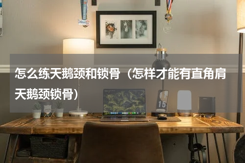 怎么练天鹅颈和锁骨（怎样才能有直角肩 天鹅颈锁骨）