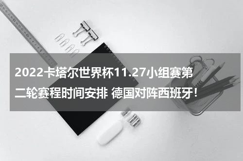 2022卡塔尔世界杯11.27小组赛第二轮赛程时间安排 德国对阵西班牙！