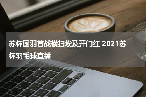 苏杯国羽首战横扫埃及开门红 2021苏杯羽毛球直播