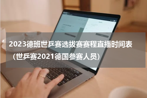 2023德班世乒赛选拔赛赛程直播时间表（世乒赛2021德国参赛人员）