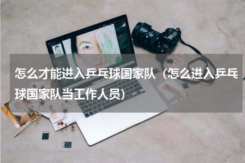 怎么才能进入乒乓球国家队（怎么进入乒乓球国家队当工作人员）