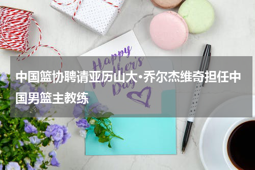 中国篮协聘请亚历山大·乔尔杰维奇担任中国男篮主教练