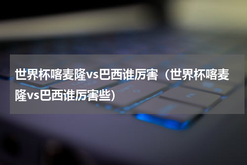 世界杯喀麦隆vs巴西谁厉害（世界杯喀麦隆vs巴西谁厉害些）