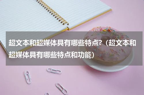 超文本和超媒体具有哪些特点?（超文本和超媒体具有哪些特点和功能）
