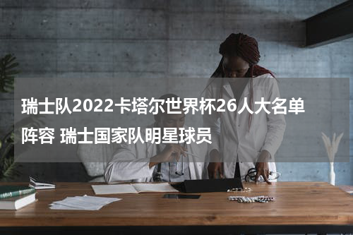 瑞士队2022卡塔尔世界杯26人大名单阵容 瑞士国家队明星球员