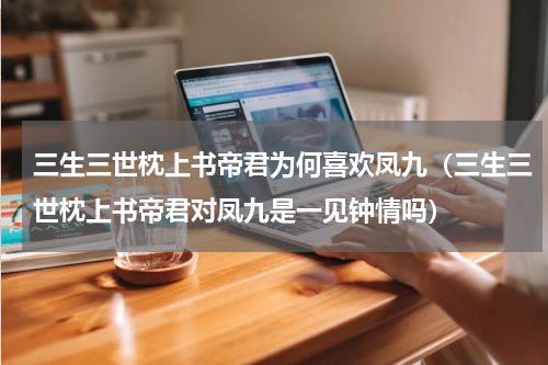 三生三世枕上书帝君为何喜欢凤九（三生三世枕上书帝君对凤九是一见钟情吗）