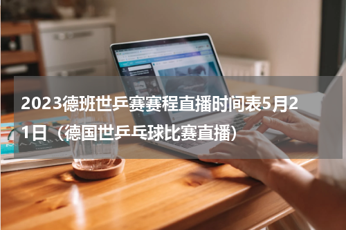 2023德班世乒赛赛程直播时间表5月21日（德国世乒乓球比赛直播）