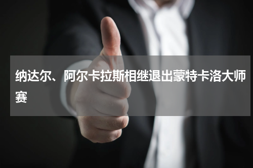 纳达尔、阿尔卡拉斯相继退出蒙特卡洛大师赛