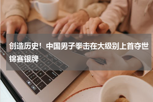 创造历史！中国男子拳击在大级别上首夺世锦赛银牌