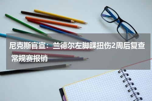 尼克斯官宣：兰德尔左脚踝扭伤2周后复查 常规赛报销