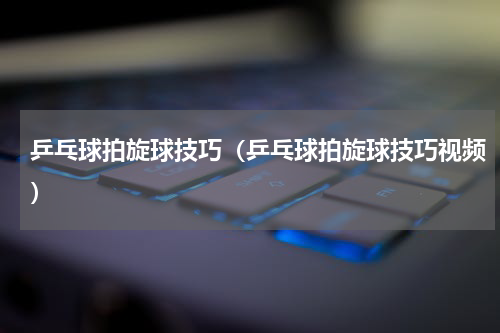 乒乓球拍旋球技巧（乒乓球拍旋球技巧视频）