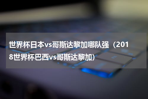 世界杯日本vs哥斯达黎加哪队强（2018世界杯巴西vs哥斯达黎加）