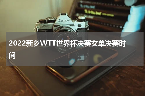 2022新乡WTT世界杯决赛女单决赛时间