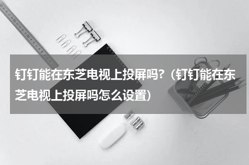 钉钉能在东芝电视上投屏吗?（钉钉能在东芝电视上投屏吗怎么设置）