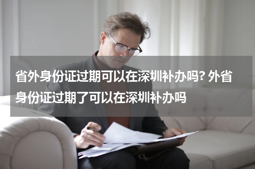 省外身份证过期可以在深圳补办吗? 外省身份证过期了可以在深圳补办吗