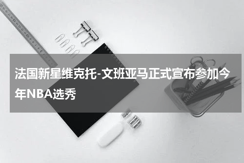 法国新星维克托-文班亚马正式宣布参加今年NBA选秀